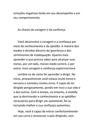 emoções negativas terão em seu desempenho e em
seu comportamento.


   As chaves da coragem e da confiança


   Você desenvolve a coragem e a confiança por
meio do conhecimento e da aptidão. A maioria dos
medos e dúvidas decorre da ignorância e dos
sentimentos de inadequação. Quanto mais
aprender o que precisa saber para alcançar suas
metas, por um lado, menos medo sentirá, e por
outro, mais coragem e confiança experimentará.
    Lembre-se de como foi aprender a dirigir. No
início, provavelmente você estava muito tenso e
nervoso e cometeu muitos erros. É capaz de ter
dirigido perigosamente, pondo em risco a sua vida e
a dos outros. Com o tempo, no entanto, à medida
que ia dominando o conhecimento e as aptidões
necessários para dirigir um automóvel, foi se
tornando melhor e sua confiança aumentou.
  Hoje, você é capaz de entrar confortavelmente
em seu carro e atravessar o país dirigindo, sem
 