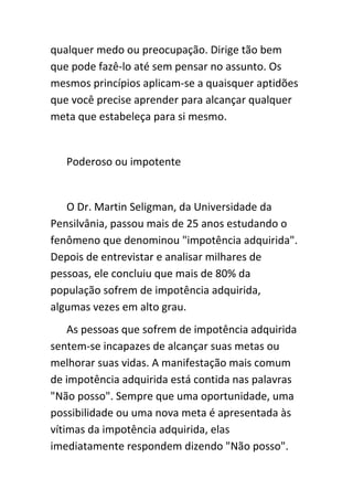 qualquer medo ou preocupação. Dirige tão bem
que pode fazê-lo até sem pensar no assunto. Os
mesmos princípios aplicam-se a quaisquer aptidões
que você precise aprender para alcançar qualquer
meta que estabeleça para si mesmo.


   Poderoso ou impotente


   O Dr. Martin Seligman, da Universidade da
Pensilvânia, passou mais de 25 anos estudando o
fenômeno que denominou "impotência adquirida".
Depois de entrevistar e analisar milhares de
pessoas, ele concluiu que mais de 80% da
população sofrem de impotência adquirida,
algumas vezes em alto grau.
    As pessoas que sofrem de impotência adquirida
sentem-se incapazes de alcançar suas metas ou
melhorar suas vidas. A manifestação mais comum
de impotência adquirida está contida nas palavras
"Não posso". Sempre que uma oportunidade, uma
possibilidade ou uma nova meta é apresentada às
vítimas da impotência adquirida, elas
imediatamente respondem dizendo "Não posso".
 