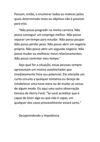 Passam, então, a enumerar todos os motivos pelos
quais determinada meta ou objetivo não é possível
para elas.
   "Não posso progredir na minha carreira. Não
posso conseguir um emprego melhor. Não posso
separar um tempo para estudar. Não posso poupar.
Não posso perder peso. Não posso abrir um negócio
próprio. Não posso abrir um segundo negócio. Não
posso mudar ou melhorar meus relacionamentos.
Não posso controlar meu tempo."
   Seja qual for a situação, essas pessoas sempre
apresentam um motivo autolimitador que
imediatamente freia seu potencial. Ele interpõe um
curto-circuito a qualquer tentativa ou desejo de
estabelecer uma nova meta ou de mudar as coisas
de algum modo. Eis aqui uma outra observação
famosa de Henry Ford: "Se você acreditar que é
capaz de fazer algo ou que não é capaz, em
qualquer dos casos provavelmente estará certo."


   Desaprendendo a impotência
 