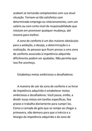 acabam se tornando complacentes com sua atual
situação. Tornam-se tão satisfeitas com
determinado emprego ou relacionamento, com um
salário ou com certo nível de responsabilidade que
relutam em promover qualquer mudança, até
mesmo para melhor.
    A zona de conforto é um dos maiores obstáculos
para a ambição, o desejo, a determinação e a
realização. As pessoas que ficam presas a uma zona
de conforto associada à impotência adquirida
dificilmente podem ser ajudadas. Não permita que
isso lhe aconteça.


   Estabeleça metas ambiciosas e desafiadoras


    A maneira de sair da zona de conforto e se livrar
da impotência adquirida é estabelecer metas
ambiciosas e desafiadoras. Você passa, então, a
dividir essas metas em tarefas específicas, fixa
prazos e trabalha diariamente para cumpri-las.
Como a camada de gelo que se rompe ao chegar a
primavera, não demora para que a inércia e a
letargia da impotência adquirida e da zona de
 