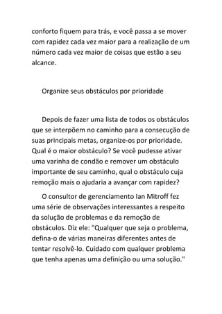 conforto fiquem para trás, e você passa a se mover
com rapidez cada vez maior para a realização de um
número cada vez maior de coisas que estão a seu
alcance.


   Organize seus obstáculos por prioridade


   Depois de fazer uma lista de todos os obstáculos
que se interpõem no caminho para a consecução de
suas principais metas, organize-os por prioridade.
Qual é o maior obstáculo? Se você pudesse ativar
uma varinha de condão e remover um obstáculo
importante de seu caminho, qual o obstáculo cuja
remoção mais o ajudaria a avançar com rapidez?
   O consultor de gerenciamento Ian Mitroff fez
uma série de observações interessantes a respeito
da solução de problemas e da remoção de
obstáculos. Diz ele: "Qualquer que seja o problema,
defina-o de várias maneiras diferentes antes de
tentar resolvê-lo. Cuidado com qualquer problema
que tenha apenas uma definição ou uma solução."
 