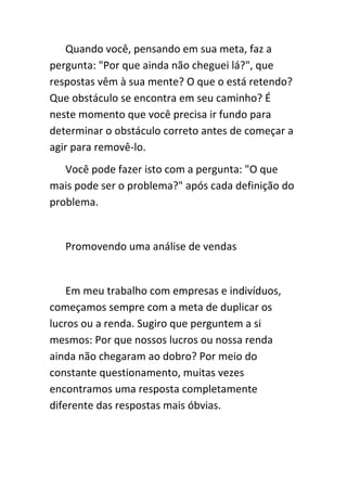 Quando você, pensando em sua meta, faz a
pergunta: "Por que ainda não cheguei lá?", que
respostas vêm à sua mente? O que o está retendo?
Que obstáculo se encontra em seu caminho? É
neste momento que você precisa ir fundo para
determinar o obstáculo correto antes de começar a
agir para removê-lo.
   Você pode fazer isto com a pergunta: "O que
mais pode ser o problema?" após cada definição do
problema.


   Promovendo uma análise de vendas


    Em meu trabalho com empresas e indivíduos,
começamos sempre com a meta de duplicar os
lucros ou a renda. Sugiro que perguntem a si
mesmos: Por que nossos lucros ou nossa renda
ainda não chegaram ao dobro? Por meio do
constante questionamento, muitas vezes
encontramos uma resposta completamente
diferente das respostas mais óbvias.
 
