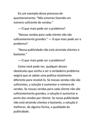 Eis um exemplo desse processo de
questionamento: "Não estamos fazendo um
número suficiente de vendas."
   — O que mais pode ser o problema?
    "Nossas vendas para cada cliente não são
suficientemente grandes." — O que mais pode ser o
problema?
   "Nossa publicidade não está atraindo clientes o
bastante."
   — O que mais pode ser o problema?
    Como você pode ver, qualquer desses
obstáculos que venha a ser o verdadeiro problema
exigirá que se adote uma política totalmente
diferente para resolvê-lo. Se nossas vendas não são
suficientes, a solução é aumentar o número de
vendas. Se nossas vendas para cada cliente não são
suficientemente grandes, a solução é aumentar o
porte das vendas por cliente. Se nossa publicidade
não está atraindo clientes o bastante, a solução é
melhorar, de alguma forma, a qualidade da
publicidade.
 