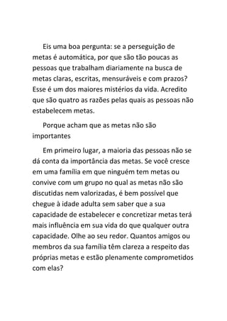 Eis uma boa pergunta: se a perseguição de
metas é automática, por que são tão poucas as
pessoas que trabalham diariamente na busca de
metas claras, escritas, mensuráveis e com prazos?
Esse é um dos maiores mistérios da vida. Acredito
que são quatro as razões pelas quais as pessoas não
estabelecem metas.
   Porque acham que as metas não são
importantes
   Em primeiro lugar, a maioria das pessoas não se
dá conta da importância das metas. Se você cresce
em uma família em que ninguém tem metas ou
convive com um grupo no qual as metas não são
discutidas nem valorizadas, é bem possível que
chegue à idade adulta sem saber que a sua
capacidade de estabelecer e concretizar metas terá
mais influência em sua vida do que qualquer outra
capacidade. Olhe ao seu redor. Quantos amigos ou
membros da sua família têm clareza a respeito das
próprias metas e estão plenamente comprometidos
com elas?
 