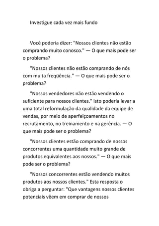 Investigue cada vez mais fundo


   Você poderia dizer: "Nossos clientes não estão
comprando muito conosco." — O que mais pode ser
o problema?
   "Nossos clientes não estão comprando de nós
com muita freqüência." — O que mais pode ser o
problema?
    "Nossos vendedores não estão vendendo o
suficiente para nossos clientes." Isto poderia levar a
uma total reformulação da qualidade da equipe de
vendas, por meio de aperfeiçoamentos no
recrutamento, no treinamento e na gerência. — O
que mais pode ser o problema?
   "Nossos clientes estão comprando de nossos
concorrentes uma quantidade muito grande de
produtos equivalentes aos nossos." — O que mais
pode ser o problema?
   "Nossos concorrentes estão vendendo muitos
produtos aos nossos clientes." Esta resposta o
obriga a perguntar: "Que vantagens nossos clientes
potenciais vêem em comprar de nossos
 