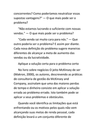 concorrentes? Como poderíamos neutralizar essas
supostas vantagens?" — O que mais pode ser o
problema?
   "Não estamos lucrando o suficiente com nossas
vendas." — O que mais pode ser o problema?
    "Cada venda sai muito cara para nós." — Que
outro poderia ser o problema? E assim por diante.
Cada nova definição do problema sugere maneiras
diferentes de alcançar a meta de aumento das
vendas ou da lucratividade.
   Aplique a solução certa para o problema certo
    No livro sobre negócios O jeito McKinsey de ser
(Makron, 2000), os autores, descrevendo as práticas
de consultoria de gestão da McKinsey and
Company, assinalam que uma das maiores perdas
de tempo e dinheiro consiste em aplicar a solução
errada ao problema errado. Isto também pode se
aplicar a seus problemas e obstáculos.
   Quando você identifica as limitações que está
enfrentando ou os motivos pelos quais não vem
alcançando suas metas de renda pessoal, cada
definição levará a um conjunto diferente de
 