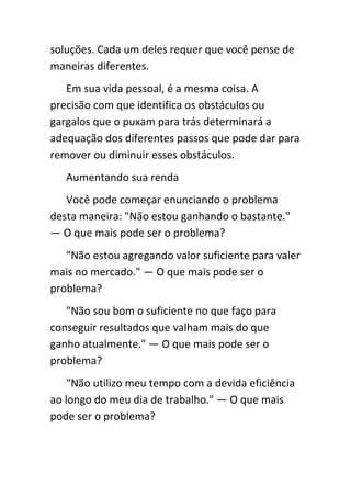 soluções. Cada um deles requer que você pense de
maneiras diferentes.
   Em sua vida pessoal, é a mesma coisa. A
precisão com que identifica os obstáculos ou
gargalos que o puxam para trás determinará a
adequação dos diferentes passos que pode dar para
remover ou diminuir esses obstáculos.
   Aumentando sua renda
   Você pode começar enunciando o problema
desta maneira: "Não estou ganhando o bastante."
— O que mais pode ser o problema?
   "Não estou agregando valor suficiente para valer
mais no mercado." — O que mais pode ser o
problema?
   "Não sou bom o suficiente no que faço para
conseguir resultados que valham mais do que
ganho atualmente." — O que mais pode ser o
problema?
    "Não utilizo meu tempo com a devida eficiência
ao longo do meu dia de trabalho." — O que mais
pode ser o problema?
 