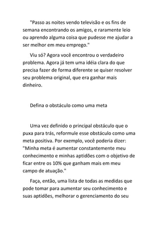 "Passo as noites vendo televisão e os fins de
semana encontrando os amigos, e raramente leio
ou aprendo alguma coisa que pudesse me ajudar a
ser melhor em meu emprego."
   Viu só? Agora você encontrou o verdadeiro
problema. Agora já tem uma idéia clara do que
precisa fazer de forma diferente se quiser resolver
seu problema original, que era ganhar mais
dinheiro.


   Defina o obstáculo como uma meta


    Uma vez definido o principal obstáculo que o
puxa para trás, reformule esse obstáculo como uma
meta positiva. Por exemplo, você poderia dizer:
"Minha meta é aumentar constantemente meu
conhecimento e minhas aptidões com o objetivo de
ficar entre os 10% que ganham mais em meu
campo de atuação."
   Faça, então, uma lista de todas as medidas que
pode tomar para aumentar seu conhecimento e
suas aptidões, melhorar o gerenciamento do seu
 
