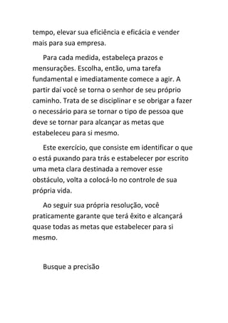 tempo, elevar sua eficiência e eficácia e vender
mais para sua empresa.
   Para cada medida, estabeleça prazos e
mensurações. Escolha, então, uma tarefa
fundamental e imediatamente comece a agir. A
partir daí você se torna o senhor de seu próprio
caminho. Trata de se disciplinar e se obrigar a fazer
o necessário para se tornar o tipo de pessoa que
deve se tornar para alcançar as metas que
estabeleceu para si mesmo.
   Este exercício, que consiste em identificar o que
o está puxando para trás e estabelecer por escrito
uma meta clara destinada a remover esse
obstáculo, volta a colocá-lo no controle de sua
própria vida.
   Ao seguir sua própria resolução, você
praticamente garante que terá êxito e alcançará
quase todas as metas que estabelecer para si
mesmo.


   Busque a precisão
 