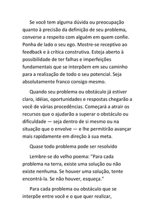 Se você tem alguma dúvida ou preocupação
quanto à precisão da definição de seu problema,
converse a respeito com alguém em quem confie.
Ponha de lado o seu ego. Mostre-se receptivo ao
feedback e à crítica construtiva. Esteja aberto à
possibilidade de ter falhas e imperfeições
fundamentais que se interpõem em seu caminho
para a realização de todo o seu potencial. Seja
absolutamente franco consigo mesmo.
    Quando seu problema ou obstáculo já estiver
claro, idéias, oportunidades e respostas chegarão a
você de várias procedências. Começará a atrair os
recursos que o ajudarão a superar o obstáculo ou
dificuldade — seja dentro de si mesmo ou na
situação que o envolve — e lhe permitirão avançar
mais rapidamente em direção à sua meta.
   Quase todo problema pode ser resolvido
   Lembre-se do velho poema: "Para cada
problema na terra, existe uma solução ou não
existe nenhuma. Se houver uma solução, tente
encontrá-la. Se não houver, esqueça."
    Para cada problema ou obstáculo que se
interpõe entre você e o que quer realizar,
 