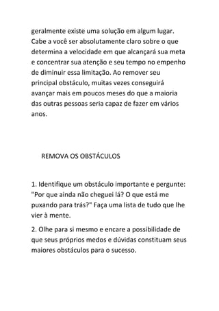 geralmente existe uma solução em algum lugar.
Cabe a você ser absolutamente claro sobre o que
determina a velocidade em que alcançará sua meta
e concentrar sua atenção e seu tempo no empenho
de diminuir essa limitação. Ao remover seu
principal obstáculo, muitas vezes conseguirá
avançar mais em poucos meses do que a maioria
das outras pessoas seria capaz de fazer em vários
anos.




   REMOVA OS OBSTÁCULOS


1. Identifique um obstáculo importante e pergunte:
"Por que ainda não cheguei lá? O que está me
puxando para trás?" Faça uma lista de tudo que lhe
vier à mente.
2. Olhe para si mesmo e encare a possibilidade de
que seus próprios medos e dúvidas constituam seus
maiores obstáculos para o sucesso.
 