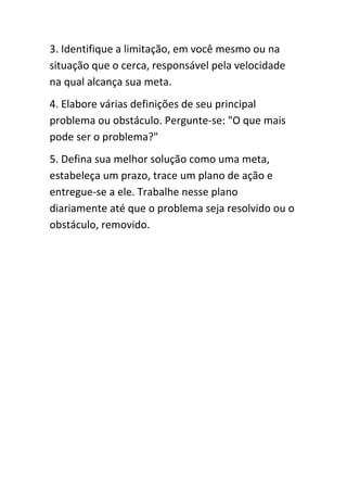 3. Identifique a limitação, em você mesmo ou na
situação que o cerca, responsável pela velocidade
na qual alcança sua meta.
4. Elabore várias definições de seu principal
problema ou obstáculo. Pergunte-se: "O que mais
pode ser o problema?"
5. Defina sua melhor solução como uma meta,
estabeleça um prazo, trace um plano de ação e
entregue-se a ele. Trabalhe nesse plano
diariamente até que o problema seja resolvido ou o
obstáculo, removido.
 