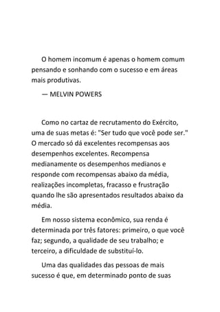 O homem incomum é apenas o homem comum
pensando e sonhando com o sucesso e em áreas
mais produtivas.
   — MELVIN POWERS


   Como no cartaz de recrutamento do Exército,
uma de suas metas é: "Ser tudo que você pode ser."
O mercado só dá excelentes recompensas aos
desempenhos excelentes. Recompensa
medianamente os desempenhos medianos e
responde com recompensas abaixo da média,
realizações incompletas, fracasso e frustração
quando lhe são apresentados resultados abaixo da
média.
    Em nosso sistema econômico, sua renda é
determinada por três fatores: primeiro, o que você
faz; segundo, a qualidade de seu trabalho; e
terceiro, a dificuldade de substituí-lo.
   Uma das qualidades das pessoas de mais
sucesso é que, em determinado ponto de suas
 