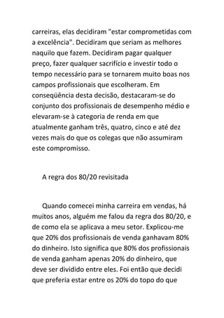 carreiras, elas decidiram "estar comprometidas com
a excelência". Decidiram que seriam as melhores
naquilo que fazem. Decidiram pagar qualquer
preço, fazer qualquer sacrifício e investir todo o
tempo necessário para se tornarem muito boas nos
campos profissionais que escolheram. Em
conseqüência desta decisão, destacaram-se do
conjunto dos profissionais de desempenho médio e
elevaram-se à categoria de renda em que
atualmente ganham três, quatro, cinco e até dez
vezes mais do que os colegas que não assumiram
este compromisso.


   A regra dos 80/20 revisitada


   Quando comecei minha carreira em vendas, há
muitos anos, alguém me falou da regra dos 80/20, e
de como ela se aplicava a meu setor. Explicou-me
que 20% dos profissionais de venda ganhavam 80%
do dinheiro. Isto significa que 80% dos profissionais
de venda ganham apenas 20% do dinheiro, que
deve ser dividido entre eles. Foi então que decidi
que preferia estar entre os 20% do topo do que
 