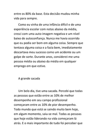 entre os 80% da base. Esta decisão mudou minha
vida para sempre.
   Como eu vinha de uma infância difícil e de uma
experiência escolar com notas abaixo da média,
cresci com uma auto-imagem negativa e um nível
baixo de autoconfiança. Nunca me havia ocorrido
que eu podia ser bom em alguma coisa. Sempre que
tentava alguma coisa e a fazia bem, imediatamente
descartava meu sucesso como um acidente ou um
golpe de sorte. Durante anos, considerei-me uma
pessoa média ou abaixo da média em qualquer
emprego em que estive.


   A grande sacada


   Um belo dia, tive uma sacada. Percebi que todas
as pessoas que estão entre as 10% de melhor
desempenho em seu campo profissional
começaram entre as 10% de pior desempenho.
Todo mundo que está se saindo muito bem hoje,
em algum momento, saiu-se mal. Todas as pessoas
que hoje estão liderando na vida começaram lá
atrás. E o mais importante de tudo foi perceber que
 