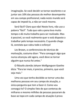 imaginação. Se você decidir se tornar excelente e se
juntar aos 10% das pessoas de melhor desempenho
em seu campo profissional, nada neste mundo será
capaz de impedi-lo, a não ser você mesmo.
    Será fácil? Claro que não! Neste livro, não uso a
palavra "fácil". Tudo que vale a pena leva muito
tempo e dá muito trabalho para ser realizado. Mas
é possível, se você realmente quer e está disposto a
trabalhar pelo tempo necessário. E quando chega
lá, constata que valeu todo o esforço!
   Les Brown, o conferencista de técnicas de
motivação, costuma dizer: "Para conseguir algo que
nunca alcançou até agora, você deve se tornar
alguém que nunca foi antes."
    O filósofo alemão Johann Wolfgangvon Goethe
dizia: "Para ter mais, é preciso, primeiro, que você
seja mais."
   Uma vez que tenha decidido se tornar uma das
melhores pessoas em seu campo de atuação, a
única pergunta que tem a fazer é: Como vou
consegui-lo? O simples fato de que centenas de
milhares e mesmo milhões de pessoas passaram da
base ao topo em cada campo de atuação é prova
 