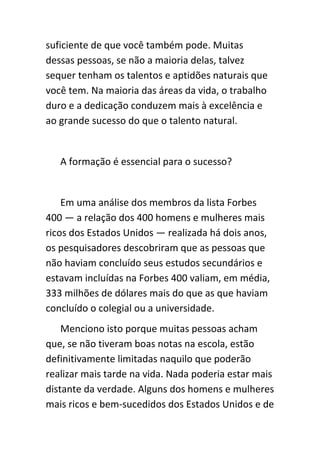 suficiente de que você também pode. Muitas
dessas pessoas, se não a maioria delas, talvez
sequer tenham os talentos e aptidões naturais que
você tem. Na maioria das áreas da vida, o trabalho
duro e a dedicação conduzem mais à excelência e
ao grande sucesso do que o talento natural.


   A formação é essencial para o sucesso?


    Em uma análise dos membros da lista Forbes
400 — a relação dos 400 homens e mulheres mais
ricos dos Estados Unidos — realizada há dois anos,
os pesquisadores descobriram que as pessoas que
não haviam concluído seus estudos secundários e
estavam incluídas na Forbes 400 valiam, em média,
333 milhões de dólares mais do que as que haviam
concluído o colegial ou a universidade.
    Menciono isto porque muitas pessoas acham
que, se não tiveram boas notas na escola, estão
definitivamente limitadas naquilo que poderão
realizar mais tarde na vida. Nada poderia estar mais
distante da verdade. Alguns dos homens e mulheres
mais ricos e bem-sucedidos dos Estados Unidos e de
 