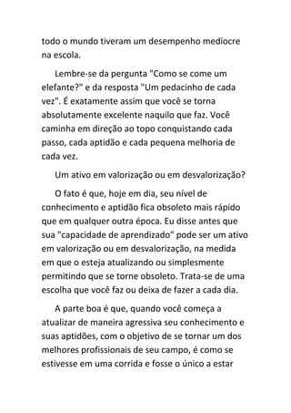 todo o mundo tiveram um desempenho medíocre
na escola.
   Lembre-se da pergunta "Como se come um
elefante?" e da resposta "Um pedacinho de cada
vez". É exatamente assim que você se torna
absolutamente excelente naquilo que faz. Você
caminha em direção ao topo conquistando cada
passo, cada aptidão e cada pequena melhoria de
cada vez.
   Um ativo em valorização ou em desvalorização?
   O fato é que, hoje em dia, seu nível de
conhecimento e aptidão fica obsoleto mais rápido
que em qualquer outra época. Eu disse antes que
sua "capacidade de aprendizado" pode ser um ativo
em valorização ou em desvalorização, na medida
em que o esteja atualizando ou simplesmente
permitindo que se torne obsoleto. Trata-se de uma
escolha que você faz ou deixa de fazer a cada dia.
    A parte boa é que, quando você começa a
atualizar de maneira agressiva seu conhecimento e
suas aptidões, com o objetivo de se tornar um dos
melhores profissionais de seu campo, é como se
estivesse em uma corrida e fosse o único a estar
 