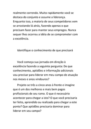 realmente correndo. Muito rapidamente você se
destaca do conjunto e assume a liderança.
Enquanto isso, a maioria de seus competidores vem
se arrastando lá atrás, fazendo apenas o que
precisam fazer para manter seus empregos. Nunca
sequer lhes ocorreu a idéia de se comprometer com
a excelência.


   Identifique o conhecimento de que precisará


   Você começa sua jornada em direção à
excelência fazendo a seguinte pergunta: De que
conhecimento, aptidões e informação adicionais
vou precisar para liderar em meu campo de atuação
nos meses e anos vindouros?
    Projete-se três a cinco anos à frente e imagine
que é um dos melhores e mais bem pagos
profissionais de seu ramo. O que é necessário
acontecer para chegar a isto? O que você precisaria
ter feito, aprendido ou realizado para chegar a este
ponto? Que aptidões precisaria dominar para
liderar em seu campo?
 