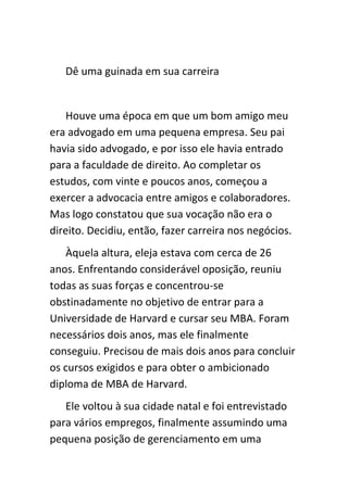 Dê uma guinada em sua carreira


    Houve uma época em que um bom amigo meu
era advogado em uma pequena empresa. Seu pai
havia sido advogado, e por isso ele havia entrado
para a faculdade de direito. Ao completar os
estudos, com vinte e poucos anos, começou a
exercer a advocacia entre amigos e colaboradores.
Mas logo constatou que sua vocação não era o
direito. Decidiu, então, fazer carreira nos negócios.
   Àquela altura, eleja estava com cerca de 26
anos. Enfrentando considerável oposição, reuniu
todas as suas forças e concentrou-se
obstinadamente no objetivo de entrar para a
Universidade de Harvard e cursar seu MBA. Foram
necessários dois anos, mas ele finalmente
conseguiu. Precisou de mais dois anos para concluir
os cursos exigidos e para obter o ambicionado
diploma de MBA de Harvard.
   Ele voltou à sua cidade natal e foi entrevistado
para vários empregos, finalmente assumindo uma
pequena posição de gerenciamento em uma
 