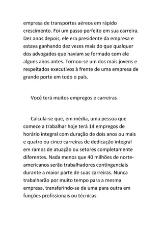 empresa de transportes aéreos em rápido
crescimento. Foi um passo perfeito em sua carreira.
Dez anos depois, ele era presidente da empresa e
estava ganhando dez vezes mais do que qualquer
dos advogados que haviam se formado com ele
alguns anos antes. Tornou-se um dos mais jovens e
respeitados executivos à frente de uma empresa de
grande porte em todo o país.


   Você terá muitos empregos e carreiras


    Calcula-se que, em média, uma pessoa que
comece a trabalhar hoje terá 14 empregos de
horário integral com duração de dois anos ou mais
e quatro ou cinco carreiras de dedicação integral
em ramos de atuação ou setores completamente
diferentes. Nada menos que 40 milhões de norte-
americanos serão trabalhadores contingenciais
durante a maior parte de suas carreiras. Nunca
trabalharão por muito tempo para a mesma
empresa, transferindo-se de uma para outra em
funções profissionais ou técnicas.
 