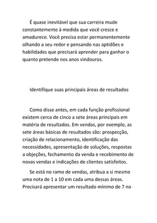É quase inevitável que sua carreira mude
constantemente à medida que você cresce e
amadurece. Você precisa estar permanentemente
olhando a seu redor e pensando nas aptidões e
habilidades que precisará aprender para ganhar o
quanto pretende nos anos vindouros.




   Identifique suas principais áreas de resultados


    Como disse antes, em cada função profissional
existem cerca de cinco a sete áreas principais em
matéria de resultados. Em vendas, por exemplo, as
sete áreas básicas de resultados são: prospecção,
criação de relacionamento, identificação das
necessidades, apresentação de soluções, respostas
a objeções, fechamento da venda e recebimento de
novas vendas e indicações de clientes satisfeitos.
   Se está no ramo de vendas, atribua a si mesmo
uma nota de 1 a 10 em cada uma dessas áreas.
Precisará apresentar um resultado mínimo de 7 no
 