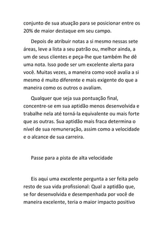 conjunto de sua atuação para se posicionar entre os
20% de maior destaque em seu campo.
   Depois de atribuir notas a si mesmo nessas sete
áreas, leve a lista a seu patrão ou, melhor ainda, a
um de seus clientes e peça-lhe que também lhe dê
uma nota. Isso pode ser um excelente alerta para
você. Muitas vezes, a maneira como você avalia a si
mesmo é muito diferente e mais exigente do que a
maneira como os outros o avaliam.
   Qualquer que seja sua pontuação final,
concentre-se em sua aptidão menos desenvolvida e
trabalhe nela até torná-la equivalente ou mais forte
que as outras. Sua aptidão mais fraca determina o
nível de sua remuneração, assim como a velocidade
e o alcance de sua carreira.


   Passe para a pista de alta velocidade


    Eis aqui uma excelente pergunta a ser feita pelo
resto de sua vida profissional: Qual a aptidão que,
se for desenvolvida e desempenhada por você de
maneira excelente, teria o maior impacto positivo
 