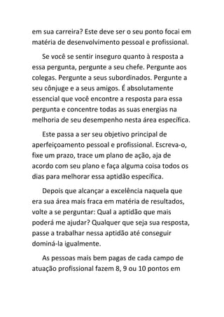 em sua carreira? Este deve ser o seu ponto focai em
matéria de desenvolvimento pessoal e profissional.
   Se você se sentir inseguro quanto à resposta a
essa pergunta, pergunte a seu chefe. Pergunte aos
colegas. Pergunte a seus subordinados. Pergunte a
seu cônjuge e a seus amigos. É absolutamente
essencial que você encontre a resposta para essa
pergunta e concentre todas as suas energias na
melhoria de seu desempenho nesta área específica.
    Este passa a ser seu objetivo principal de
aperfeiçoamento pessoal e profissional. Escreva-o,
fixe um prazo, trace um plano de ação, aja de
acordo com seu plano e faça alguma coisa todos os
dias para melhorar essa aptidão específica.
   Depois que alcançar a excelência naquela que
era sua área mais fraca em matéria de resultados,
volte a se perguntar: Qual a aptidão que mais
poderá me ajudar? Qualquer que seja sua resposta,
passe a trabalhar nessa aptidão até conseguir
dominá-la igualmente.
   As pessoas mais bem pagas de cada campo de
atuação profissional fazem 8, 9 ou 10 pontos em
 