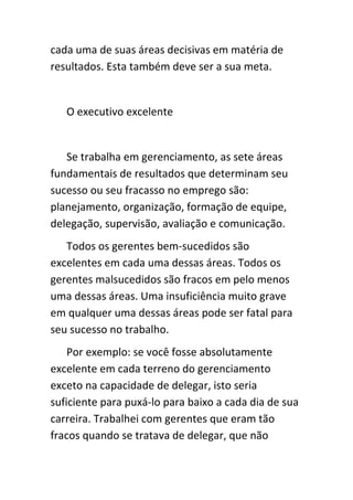 cada uma de suas áreas decisivas em matéria de
resultados. Esta também deve ser a sua meta.


   O executivo excelente


   Se trabalha em gerenciamento, as sete áreas
fundamentais de resultados que determinam seu
sucesso ou seu fracasso no emprego são:
planejamento, organização, formação de equipe,
delegação, supervisão, avaliação e comunicação.
   Todos os gerentes bem-sucedidos são
excelentes em cada uma dessas áreas. Todos os
gerentes malsucedidos são fracos em pelo menos
uma dessas áreas. Uma insuficiência muito grave
em qualquer uma dessas áreas pode ser fatal para
seu sucesso no trabalho.
    Por exemplo: se você fosse absolutamente
excelente em cada terreno do gerenciamento
exceto na capacidade de delegar, isto seria
suficiente para puxá-lo para baixo a cada dia de sua
carreira. Trabalhei com gerentes que eram tão
fracos quando se tratava de delegar, que não
 
