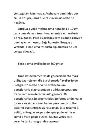 conseguiam fazer nada. Acabavam demitidos por
causa dos prejuízos que causavam ao resto do
negócio.
   Atribua a você mesmo uma nota de 1 a 10 em
cada uma dessas áreas fundamentais em matéria
de resultados. Peça às pessoas com as quais convive
que façam o mesmo. Seja honesto. Busque a
verdade, e não uma resposta diplomática de um
colega educado.


   Faça a uma avaliação de 360 graus


    Uma das ferramentas de gerenciamento mais
utilizadas hoje em dia é a chamada "avaliação de
360 graus". Neste tipo de avaliação, um
questionário é apresentado a várias pessoas que
trabalham com determinado gerente. Os
questionários são preenchidos de forma anônima, e
todos eles são encaminhados para um consultor
externo que sintetiza as respostas. Este resumo é,
então, entregue ao gerente, que pode verificar
como é visto pelos outros. Muitas vezes este
gerente terá uma grande surpresa.
 