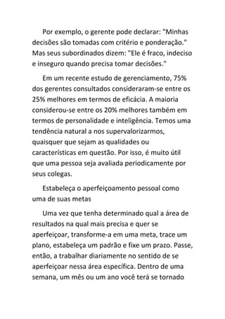 Por exemplo, o gerente pode declarar: "Minhas
decisões são tomadas com critério e ponderação."
Mas seus subordinados dizem: "Ele é fraco, indeciso
e inseguro quando precisa tomar decisões."
   Em um recente estudo de gerenciamento, 75%
dos gerentes consultados consideraram-se entre os
25% melhores em termos de eficácia. A maioria
considerou-se entre os 20% melhores também em
termos de personalidade e inteligência. Temos uma
tendência natural a nos supervalorizarmos,
quaisquer que sejam as qualidades ou
características em questão. Por isso, é muito útil
que uma pessoa seja avaliada periodicamente por
seus colegas.
  Estabeleça o aperfeiçoamento pessoal como
uma de suas metas
   Uma vez que tenha determinado qual a área de
resultados na qual mais precisa e quer se
aperfeiçoar, transforme-a em uma meta, trace um
plano, estabeleça um padrão e fixe um prazo. Passe,
então, a trabalhar diariamente no sentido de se
aperfeiçoar nessa área específica. Dentro de uma
semana, um mês ou um ano você terá se tornado
 