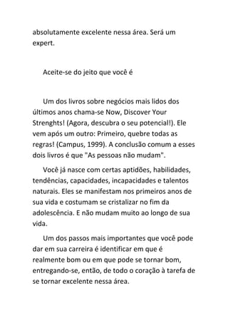 absolutamente excelente nessa área. Será um
expert.


   Aceite-se do jeito que você é


    Um dos livros sobre negócios mais lidos dos
últimos anos chama-se Now, Discover Your
Strenghts! (Agora, descubra o seu potencial!). Ele
vem após um outro: Primeiro, quebre todas as
regras! (Campus, 1999). A conclusão comum a esses
dois livros é que "As pessoas não mudam".
   Você já nasce com certas aptidões, habilidades,
tendências, capacidades, incapacidades e talentos
naturais. Eles se manifestam nos primeiros anos de
sua vida e costumam se cristalizar no fim da
adolescência. E não mudam muito ao longo de sua
vida.
    Um dos passos mais importantes que você pode
dar em sua carreira é identificar em que é
realmente bom ou em que pode se tornar bom,
entregando-se, então, de todo o coração à tarefa de
se tornar excelente nessa área.
 