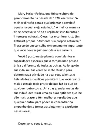 Mary Parker Follett, que foi consultora de
gerenciamento na década de 1920, escreveu: "A
melhor direção para a qual orientar o cavalo é
aquela na qual eleja está indo." A melhor maneira
de se desenvolver é na direção de seus talentos e
interesses naturais. O escritor e conferencista Jim
Cathcart propõe: "Alimente sua própria natureza."
Trata-se de um conselho extremamente importante
que você deve seguir em toda a sua carreira.
   Você é posto neste planeta com talentos e
capacidades especiais que o tornam uma pessoa
única e diferente de todas as outras. Ao longo de
sua vida, muitas vezes se sente atraído para
determinada atividade na qual seus talentos e
habilidades específicos permitem que você realize
mais e extraia mais prazer do que faz do que de
qualquer outra coisa. Uma das grandes metas de
sua vida é identificar uma ou duas aptidões que lhe
dão mais prazer e têm melhores resultados que
qualquer outra, para poder se concentrar no
empenho de se tornar absolutamente excelente
nessas áreas.


   Desenvolva seus talentos
 