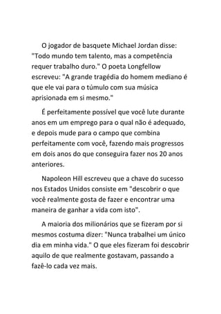 O jogador de basquete Michael Jordan disse:
"Todo mundo tem talento, mas a competência
requer trabalho duro." O poeta Longfellow
escreveu: "A grande tragédia do homem mediano é
que ele vai para o túmulo com sua música
aprisionada em si mesmo."
   É perfeitamente possível que você lute durante
anos em um emprego para o qual não é adequado,
e depois mude para o campo que combina
perfeitamente com você, fazendo mais progressos
em dois anos do que conseguira fazer nos 20 anos
anteriores.
   Napoleon Hill escreveu que a chave do sucesso
nos Estados Unidos consiste em "descobrir o que
você realmente gosta de fazer e encontrar uma
maneira de ganhar a vida com isto".
    A maioria dos milionários que se fizeram por si
mesmos costuma dizer: "Nunca trabalhei um único
dia em minha vida." O que eles fizeram foi descobrir
aquilo de que realmente gostavam, passando a
fazê-lo cada vez mais.
 