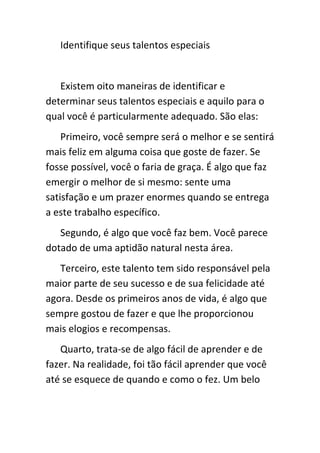 Identifique seus talentos especiais


   Existem oito maneiras de identificar e
determinar seus talentos especiais e aquilo para o
qual você é particularmente adequado. São elas:
    Primeiro, você sempre será o melhor e se sentirá
mais feliz em alguma coisa que goste de fazer. Se
fosse possível, você o faria de graça. É algo que faz
emergir o melhor de si mesmo: sente uma
satisfação e um prazer enormes quando se entrega
a este trabalho específico.
   Segundo, é algo que você faz bem. Você parece
dotado de uma aptidão natural nesta área.
   Terceiro, este talento tem sido responsável pela
maior parte de seu sucesso e de sua felicidade até
agora. Desde os primeiros anos de vida, é algo que
sempre gostou de fazer e que lhe proporcionou
mais elogios e recompensas.
   Quarto, trata-se de algo fácil de aprender e de
fazer. Na realidade, foi tão fácil aprender que você
até se esquece de quando e como o fez. Um belo
 