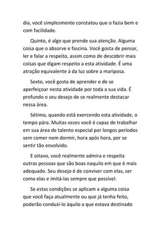 dia, você simplesmente constatou que o fazia bem e
com facilidade.
    Quinto, é algo que prende sua atenção. Alguma
coisa que o absorve e fascina. Você gosta de pensar,
ler e falar a respeito, assim como de descobrir mais
coisas que digam respeito a esta atividade. É uma
atração equivalente à da luz sobre a mariposa.
   Sexto, você gosta de aprender e de se
aperfeiçoar nesta atividade por toda a sua vida. É
profundo o seu desejo de se realmente destacar
nessa área.
   Sétimo, quando está exercendo esta atividade, o
tempo pára. Muitas vezes você é capaz de trabalhar
em sua área de talento especial por longos períodos
sem comer nem dormir, hora após hora, por se
sentir tão envolvido.
   E oitavo, você realmente admira e respeita
outras pessoas que são boas naquilo em que é mais
adequado. Seu desejo é de conviver com elas, ser
como elas e imitá-las sempre que possível.
   Se estas condições se aplicam a alguma coisa
que você faça atualmente ou que já tenha feito,
poderão conduzi-lo àquilo a que estava destinado
 