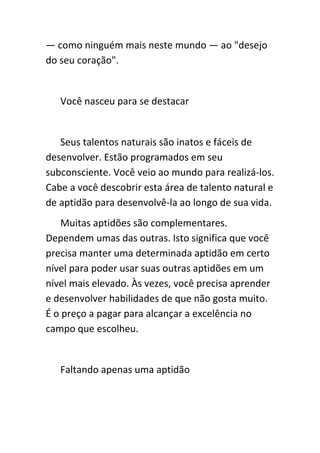 — como ninguém mais neste mundo — ao "desejo
do seu coração".


   Você nasceu para se destacar


   Seus talentos naturais são inatos e fáceis de
desenvolver. Estão programados em seu
subconsciente. Você veio ao mundo para realizá-los.
Cabe a você descobrir esta área de talento natural e
de aptidão para desenvolvê-la ao longo de sua vida.
   Muitas aptidões são complementares.
Dependem umas das outras. Isto significa que você
precisa manter uma determinada aptidão em certo
nível para poder usar suas outras aptidões em um
nível mais elevado. Às vezes, você precisa aprender
e desenvolver habilidades de que não gosta muito.
É o preço a pagar para alcançar a excelência no
campo que escolheu.


   Faltando apenas uma aptidão
 
