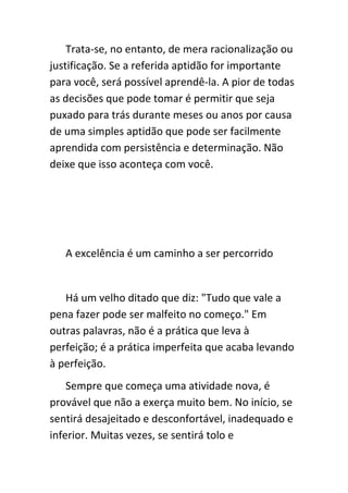 Trata-se, no entanto, de mera racionalização ou
justificação. Se a referida aptidão for importante
para você, será possível aprendê-la. A pior de todas
as decisões que pode tomar é permitir que seja
puxado para trás durante meses ou anos por causa
de uma simples aptidão que pode ser facilmente
aprendida com persistência e determinação. Não
deixe que isso aconteça com você.




   A excelência é um caminho a ser percorrido


   Há um velho ditado que diz: "Tudo que vale a
pena fazer pode ser malfeito no começo." Em
outras palavras, não é a prática que leva à
perfeição; é a prática imperfeita que acaba levando
à perfeição.
    Sempre que começa uma atividade nova, é
provável que não a exerça muito bem. No início, se
sentirá desajeitado e desconfortável, inadequado e
inferior. Muitas vezes, se sentirá tolo e
 
