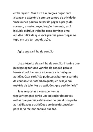 embaraçado. Mas este é o preço a pagar para
alcançar a excelência em seu campo de atividade.
Você nunca poderá deixar de pagar o preço do
sucesso, e neste preço, freqüentemente, está
incluído o árduo trabalho para dominar uma
aptidão difícil de que você precisa para chegar ao
topo em seu terreno de ação.


   Agite sua varinha de condão


   Use a técnica da varinha de condão. Imagine que
pudesse agitar uma varinha de condão para se
tornar absolutamente excelente em qualquer
aptidão. Qual seria? Se pudesse agitar uma varinha
de condão e ver atendido qualquer desejo em
matéria de talentos ou aptidões, que pedido faria?
   Suas respostas a essas perguntas
freqüentemente serão um indicador das novas
metas que precisa estabelecer no que diz respeito
às habilidades e aptidões que deve desenvolver
para ser o melhor naquilo que faz.
 