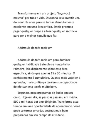 Transforme-se em um projeto "faça você
mesmo" por toda a vida. Disponha-se a investir um,
dois ou três anos para se tornar absolutamente
excelente em uma área crítica. Esteja pronto a
pagar qualquer preço e a fazer qualquer sacrifício
para ser o melhor naquilo que faz.


   A fórmula do três-mais-um


   A fórmula do três-mais-um para dominar
qualquer habilidade é simples e nunca falha.
Primeiro, leia diariamente sobre essa área
específica, ainda que apenas 15 a 30 minutos. O
conhecimento é cumulativo. Quanto mais você ler e
aprender, mais confiança terá em sua capacidade
de efetuar esta tarefa muito bem.
   Segundo, ouça programas de áudio em seu
carro. Hoje em dia, as pessoas passam, em média,
500 a mil horas por ano dirigindo. Transforme este
tempo em uma oportunidade de aprendizado. Você
pode se tornar uma das pessoas mais bem
preparadas em seu campo de atividade
 