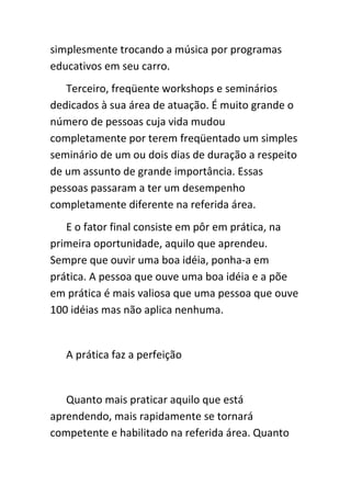 simplesmente trocando a música por programas
educativos em seu carro.
   Terceiro, freqüente workshops e seminários
dedicados à sua área de atuação. É muito grande o
número de pessoas cuja vida mudou
completamente por terem freqüentado um simples
seminário de um ou dois dias de duração a respeito
de um assunto de grande importância. Essas
pessoas passaram a ter um desempenho
completamente diferente na referida área.
   E o fator final consiste em pôr em prática, na
primeira oportunidade, aquilo que aprendeu.
Sempre que ouvir uma boa idéia, ponha-a em
prática. A pessoa que ouve uma boa idéia e a põe
em prática é mais valiosa que uma pessoa que ouve
100 idéias mas não aplica nenhuma.


   A prática faz a perfeição


   Quanto mais praticar aquilo que está
aprendendo, mais rapidamente se tornará
competente e habilitado na referida área. Quanto
 