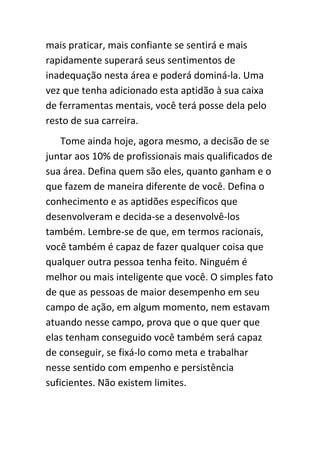 mais praticar, mais confiante se sentirá e mais
rapidamente superará seus sentimentos de
inadequação nesta área e poderá dominá-la. Uma
vez que tenha adicionado esta aptidão à sua caixa
de ferramentas mentais, você terá posse dela pelo
resto de sua carreira.
    Tome ainda hoje, agora mesmo, a decisão de se
juntar aos 10% de profissionais mais qualificados de
sua área. Defina quem são eles, quanto ganham e o
que fazem de maneira diferente de você. Defina o
conhecimento e as aptidões específicos que
desenvolveram e decida-se a desenvolvê-los
também. Lembre-se de que, em termos racionais,
você também é capaz de fazer qualquer coisa que
qualquer outra pessoa tenha feito. Ninguém é
melhor ou mais inteligente que você. O simples fato
de que as pessoas de maior desempenho em seu
campo de ação, em algum momento, nem estavam
atuando nesse campo, prova que o que quer que
elas tenham conseguido você também será capaz
de conseguir, se fixá-lo como meta e trabalhar
nesse sentido com empenho e persistência
suficientes. Não existem limites.
 