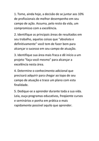 1. Tome, ainda hoje, a decisão de se juntar aos 10%
de profissionais de melhor desempenho em seu
campo de ação. Assuma, pelo resto da vida, um
compromisso com a excelência.
2. Identifique as principais áreas de resultados em
seu trabalho, aquelas coisas que "absoluta e
definitivamente" você tem de fazer bem para
alcançar o sucesso em seu campo de atuação.
3. Identifique sua área mais fraca e dê início a um
projeto "faça você mesmo" para alcançar a
excelência nesta área.
4. Determine o conhecimento adicional que
precisará adquirir para chegar ao topo de seu
campo de atuação e trace um plano com esta
finalidade.
5. Dedique-se a aprender durante toda a sua vida.
Leia, ouça programas educativos, freqüente cursos
e seminários e ponha em prática o mais
rapidamente possível aquilo que aprender.
 