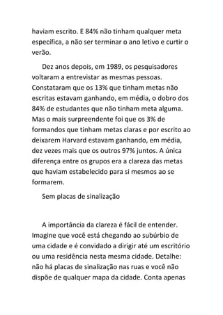 haviam escrito. E 84% não tinham qualquer meta
específica, a não ser terminar o ano letivo e curtir o
verão.
    Dez anos depois, em 1989, os pesquisadores
voltaram a entrevistar as mesmas pessoas.
Constataram que os 13% que tinham metas não
escritas estavam ganhando, em média, o dobro dos
84% de estudantes que não tinham meta alguma.
Mas o mais surpreendente foi que os 3% de
formandos que tinham metas claras e por escrito ao
deixarem Harvard estavam ganhando, em média,
dez vezes mais que os outros 97% juntos. A única
diferença entre os grupos era a clareza das metas
que haviam estabelecido para si mesmos ao se
formarem.
   Sem placas de sinalização


   A importância da clareza é fácil de entender.
Imagine que você está chegando ao subúrbio de
uma cidade e é convidado a dirigir até um escritório
ou uma residência nesta mesma cidade. Detalhe:
não há placas de sinalização nas ruas e você não
dispõe de qualquer mapa da cidade. Conta apenas
 