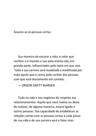 Associe-se às pessoas certas




   Sua maneira de encarar a vida, o valor que
confere a si mesmo e sua auto-estima são, em
grande parte, influenciados pelo meio em que vive.
"Ioda a sua carreira será modelada e modificada por
tudo aquilo que o cerca, pelo caráter das pessoas
com que está diariamente em contato.
   — ORISON SWETT MARDEN


    Tudo na vida e nos negócios diz respeito aos
relacionamentos. Aquilo que você realiza ou deixa
de realizar, de alguma maneira, estará ligado a
outras pessoas. Sua capacidade de estabelecer as
relações certas com as pessoas certas a cada passo
de sua vida e de sua carreira será o fator mais
 
