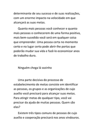determinante de seu sucesso e de suas realizações,
com um enorme impacto na velocidade em que
alcançará as suas metas.
   Quanto mais pessoas você conhecer e quanto
mais pessoas o conhecerem de uma forma positiva,
mais bem-sucedido você será em qualquer coisa
que empreender. Uma pessoa certa no momento
certo e no lugar certo pode abrir-lhe portas que
poderão mudar sua vida e fazê-lo economizar anos
de trabalho duro.


   Ninguém chega lá sozinho


   Uma parte decisiva do processo de
estabelecimento de metas consiste em identificar
as pessoas, os grupos e as organizações de cujo
auxílio você precisará para alcançar suas metas.
Para atingir metas de qualquer tipo, você vai
precisar da ajuda de muitas pessoas. Quem são
elas?
   Existem três tipos comuns de pessoas de cujo
auxílio e cooperação precisará nos anos vindouros.
 