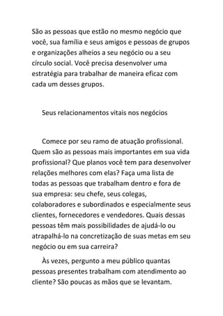 São as pessoas que estão no mesmo negócio que
você, sua família e seus amigos e pessoas de grupos
e organizações alheios a seu negócio ou a seu
círculo social. Você precisa desenvolver uma
estratégia para trabalhar de maneira eficaz com
cada um desses grupos.


   Seus relacionamentos vitais nos negócios


    Comece por seu ramo de atuação profissional.
Quem são as pessoas mais importantes em sua vida
profissional? Que planos você tem para desenvolver
relações melhores com elas? Faça uma lista de
todas as pessoas que trabalham dentro e fora de
sua empresa: seu chefe, seus colegas,
colaboradores e subordinados e especialmente seus
clientes, fornecedores e vendedores. Quais dessas
pessoas têm mais possibilidades de ajudá-lo ou
atrapalhá-lo na concretização de suas metas em seu
negócio ou em sua carreira?
    Às vezes, pergunto a meu público quantas
pessoas presentes trabalham com atendimento ao
cliente? São poucas as mãos que se levantam.
 