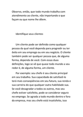 Observo, então, que todo mundo trabalha com
atendimento ao cliente, não importando o que
façam ou que nome lhe dêem.




   Identifique seus clientes


    Um cliente pode ser definido como qualquer
pessoa da qual você dependa para progredir ou ter
êxito em seu emprego ou em seu negócio. O cliente
também pode ser qualquer pessoa que, de alguma
forma, dependa de você. Com essas duas
definições, logo se vê que quase todo mundo a seu
redor é, de alguma forma, um cliente.
   Por exemplo: seu chefe é seu cliente principal
em seu trabalho. Sua capacidade de satisfazê-lo
terá mais conseqüências em seu futuro, sua renda e
sua carreira do que qualquer outra habilidade sua.
Se você desagradar a todos os outros, mas seu
chefe estiver satisfeito, pode se considerar seguro
no emprego. Se agrada a todo mundo dentro e fora
da empresa, mas seu chefe está insatisfeito, isso
 