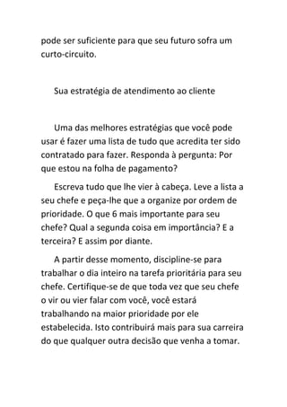 pode ser suficiente para que seu futuro sofra um
curto-circuito.


   Sua estratégia de atendimento ao cliente


   Uma das melhores estratégias que você pode
usar é fazer uma lista de tudo que acredita ter sido
contratado para fazer. Responda à pergunta: Por
que estou na folha de pagamento?
   Escreva tudo que lhe vier à cabeça. Leve a lista a
seu chefe e peça-lhe que a organize por ordem de
prioridade. O que 6 mais importante para seu
chefe? Qual a segunda coisa em importância? E a
terceira? E assim por diante.
    A partir desse momento, discipline-se para
trabalhar o dia inteiro na tarefa prioritária para seu
chefe. Certifique-se de que toda vez que seu chefe
o vir ou vier falar com você, você estará
trabalhando na maior prioridade por ele
estabelecida. Isto contribuirá mais para sua carreira
do que qualquer outra decisão que venha a tomar.
 