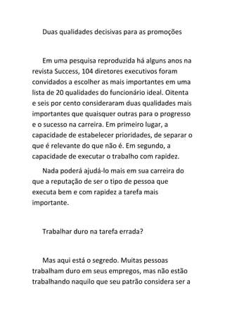 Duas qualidades decisivas para as promoções


    Em uma pesquisa reproduzida há alguns anos na
revista Success, 104 diretores executivos foram
convidados a escolher as mais importantes em uma
lista de 20 qualidades do funcionário ideal. Oitenta
e seis por cento consideraram duas qualidades mais
importantes que quaisquer outras para o progresso
e o sucesso na carreira. Em primeiro lugar, a
capacidade de estabelecer prioridades, de separar o
que é relevante do que não é. Em segundo, a
capacidade de executar o trabalho com rapidez.
   Nada poderá ajudá-lo mais em sua carreira do
que a reputação de ser o tipo de pessoa que
executa bem e com rapidez a tarefa mais
importante.


   Trabalhar duro na tarefa errada?


   Mas aqui está o segredo. Muitas pessoas
trabalham duro em seus empregos, mas não estão
trabalhando naquilo que seu patrão considera ser a
 